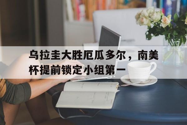 关于乌拉圭大胜厄瓜多尔，南美杯提前锁定小组第一的信息