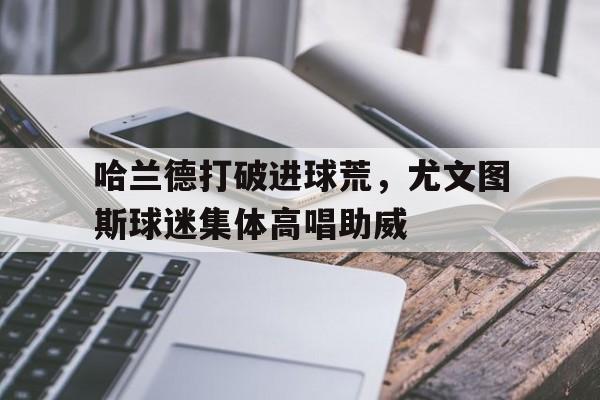 哈兰德打破进球荒，尤文图斯球迷集体高唱助威